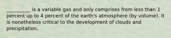 __________ is a variable gas and only comprises from less than 1 percent up to 4 percent of the earth's atmosphere (by volume). It is nonetheless critical to the development of clouds and precipitation.