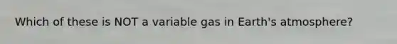 Which of these is NOT a variable gas in Earth's atmosphere?