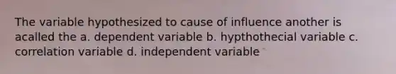 The variable hypothesized to cause of influence another is acalled the a. dependent variable b. hypthothecial variable c. correlation variable d. independent variable