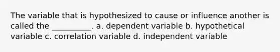 The variable that is hypothesized to cause or influence another is called the __________. a. dependent variable b. hypothetical variable c. correlation variable d. independent variable