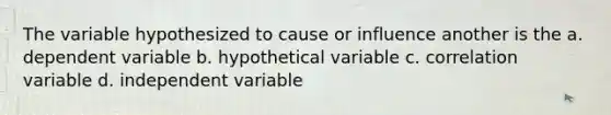 The variable hypothesized to cause or influence another is the a. dependent variable b. hypothetical variable c. correlation variable d. independent variable