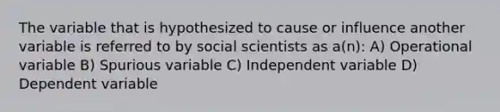 The variable that is hypothesized to cause or influence another variable is referred to by social scientists as a(n): A) Operational variable B) Spurious variable C) Independent variable D) Dependent variable