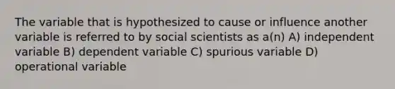 The variable that is hypothesized to cause or influence another variable is referred to by social scientists as a(n) A) independent variable B) dependent variable C) spurious variable D) operational variable