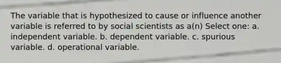 The variable that is hypothesized to cause or influence another variable is referred to by social scientists as a(n) Select one: a. independent variable. b. dependent variable. c. spurious variable. d. operational variable.