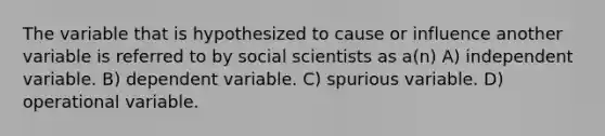 The variable that is hypothesized to cause or influence another variable is referred to by social scientists as a(n) A) independent variable. B) dependent variable. C) spurious variable. D) operational variable.