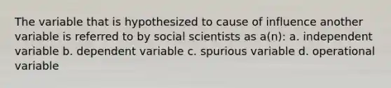 The variable that is hypothesized to cause of influence another variable is referred to by social scientists as a(n): a. independent variable b. dependent variable c. spurious variable d. operational variable