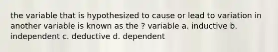 the variable that is hypothesized to cause or lead to variation in another variable is known as the ? variable a. inductive b. independent c. deductive d. dependent