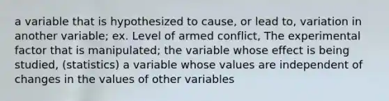 a variable that is hypothesized to cause, or lead to, variation in another variable; ex. Level of armed conflict, The experimental factor that is manipulated; the variable whose effect is being studied, (statistics) a variable whose values are independent of changes in the values of other variables