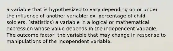 a variable that is hypothesized to vary depending on or under the influence of another variable; ex. percentage of child soldiers, (statistics) a variable in a logical or mathematical expression whose value depends in the independent variable, The outcome factor; the variable that may change in response to manipulations of the independent variable.