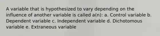 A variable that is hypothesized to vary depending on the influence of another variable is called a(n): a. Control variable b. Dependent variable c. Independent variable d. Dichotomous variable e. Extraneous variable