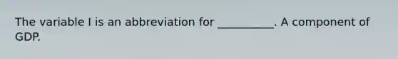 The variable I is an abbreviation for __________. A component of GDP.