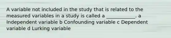 A variable not included in the study that is related to the measured variables in a study is called a ____________. a Independent variable b Confounding variable c Dependent variable d Lurking variable