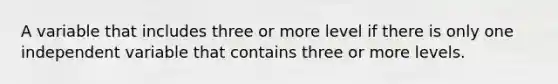 A variable that includes three or more level if there is only one independent variable that contains three or more levels.