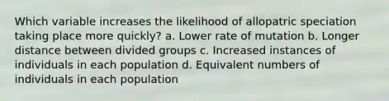 Which variable increases the likelihood of allopatric speciation taking place more quickly? a. Lower rate of mutation b. Longer distance between divided groups c. Increased instances of individuals in each population d. Equivalent numbers of individuals in each population