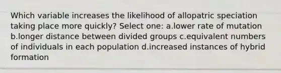 Which variable increases the likelihood of allopatric speciation taking place more quickly? Select one: a.lower rate of mutation b.longer distance between divided groups c.equivalent numbers of individuals in each population d.increased instances of hybrid formation