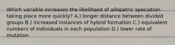 Which variable increases the likelihood of allopatric speciation taking place more quickly? A.) longer distance between divided groups B.) increased instances of hybrid formation C.) equivalent numbers of individuals in each population D.) lower rate of mutation