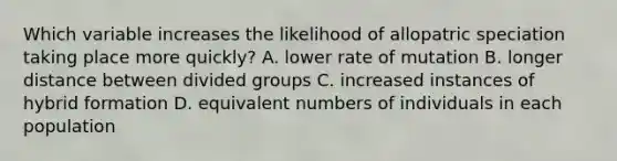 Which variable increases the likelihood of allopatric speciation taking place more quickly? A. lower rate of mutation B. longer distance between divided groups C. increased instances of hybrid formation D. equivalent numbers of individuals in each population