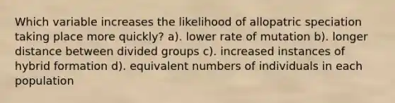 Which variable increases the likelihood of allopatric speciation taking place more quickly? a). lower rate of mutation b). longer distance between divided groups c). increased instances of hybrid formation d). equivalent numbers of individuals in each population