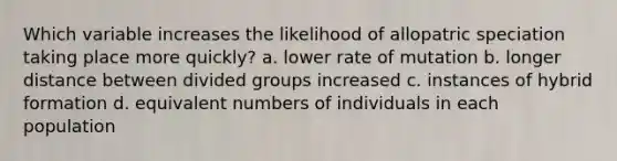 Which variable increases the likelihood of allopatric speciation taking place more quickly? a. lower rate of mutation b. longer distance between divided groups increased c. instances of hybrid formation d. equivalent numbers of individuals in each population