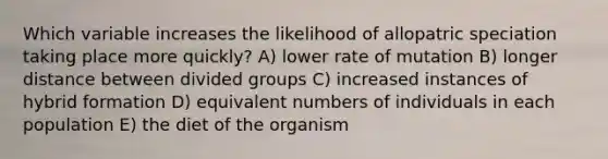 Which variable increases the likelihood of allopatric speciation taking place more quickly? A) lower rate of mutation B) longer distance between divided groups C) increased instances of hybrid formation D) equivalent numbers of individuals in each population E) the diet of the organism