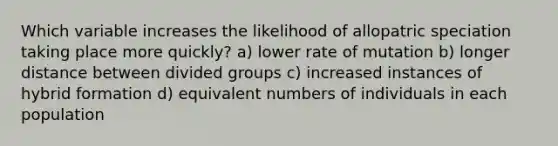 Which variable increases the likelihood of allopatric speciation taking place more quickly? a) lower rate of mutation b) longer distance between divided groups c) increased instances of hybrid formation d) equivalent numbers of individuals in each population