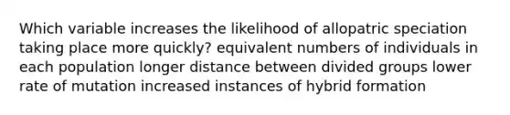 Which variable increases the likelihood of allopatric speciation taking place more quickly? equivalent numbers of individuals in each population longer distance between divided groups lower rate of mutation increased instances of hybrid formation