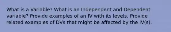 What is a Variable? What is an Independent and Dependent variable? Provide examples of an IV with its levels. Provide related examples of DVs that might be affected by the IV(s).