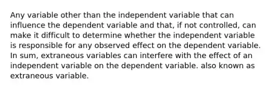 Any variable other than the independent variable that can influence the dependent variable and that, if not controlled, can make it difficult to determine whether the independent variable is responsible for any observed effect on the dependent variable. In sum, extraneous variables can interfere with the effect of an independent variable on the dependent variable. also known as extraneous variable.