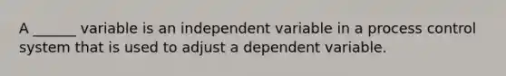 A ______ variable is an independent variable in a process control system that is used to adjust a dependent variable.