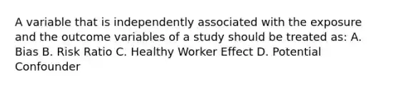 A variable that is independently associated with the exposure and the outcome variables of a study should be treated as: A. Bias B. Risk Ratio C. Healthy Worker Effect D. Potential Confounder