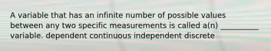 A variable that has an infinite number of possible values between any two specific measurements is called a(n) __________ variable. dependent continuous independent discrete