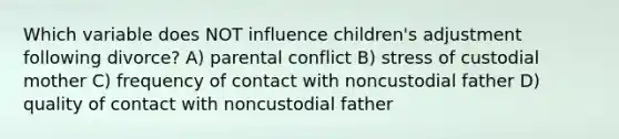 Which variable does NOT influence children's adjustment following divorce? A) parental conflict B) stress of custodial mother C) frequency of contact with noncustodial father D) quality of contact with noncustodial father