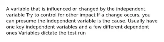 A variable that is influenced or changed by the independent variable Try to control for other impact If a change occurs, you can presume the independent variable is the cause. Usually have one key independent variables and a few different dependent ones Variables dictate the test run