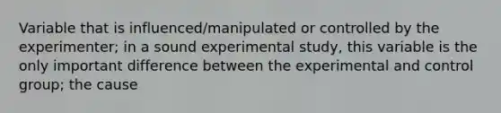 Variable that is influenced/manipulated or controlled by the experimenter; in a sound experimental study, this variable is the only important difference between the experimental and control group; the cause