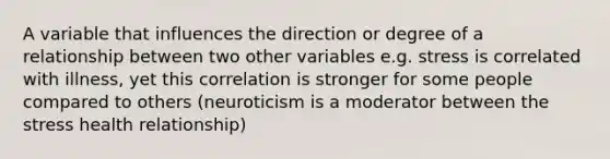 A variable that influences the direction or degree of a relationship between two other variables e.g. stress is correlated with illness, yet this correlation is stronger for some people compared to others (neuroticism is a moderator between the stress health relationship)