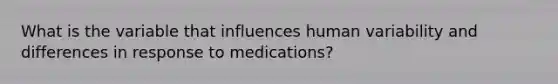 What is the variable that influences human variability and differences in response to medications?