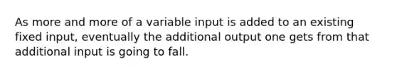 As more and more of a variable input is added to an existing fixed input, eventually the additional output one gets from that additional input is going to fall.