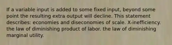 If a variable input is added to some fixed input, beyond some point the resulting extra output will decline. This statement describes: economies and diseconomies of scale. X-inefficiency. the law of diminishing product of labor. the law of diminishing marginal utility.