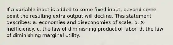 If a variable input is added to some fixed input, beyond some point the resulting extra output will decline. This statement describes: a. economies and diseconomies of scale. b. X-inefficiency. c. the law of diminishing product of labor. d. the law of diminishing marginal utility.