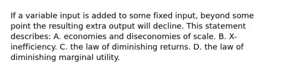 If a variable input is added to some fixed input, beyond some point the resulting extra output will decline. This statement describes: A. economies and diseconomies of scale. B. X-inefficiency. C. the law of diminishing returns. D. the law of diminishing marginal utility.