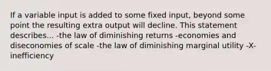 If a variable input is added to some fixed input, beyond some point the resulting extra output will decline. This statement describes... -the law of diminishing returns -economies and diseconomies of scale -the law of diminishing marginal utility -X-inefficiency