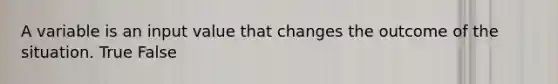 A variable is an input value that changes the outcome of the situation. True False