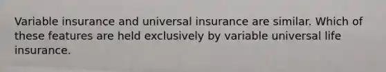 Variable insurance and universal insurance are similar. Which of these features are held exclusively by variable universal life insurance.