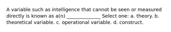 A variable such as intelligence that cannot be seen or measured directly is known as a(n) ______________ Select one: a. theory. b. theoretical variable. c. operational variable. d. construct.