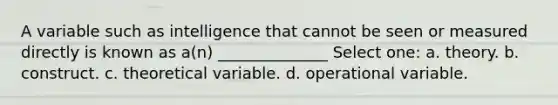 A variable such as intelligence that cannot be seen or measured directly is known as a(n) ______________ Select one: a. theory. b. construct. c. theoretical variable. d. operational variable.