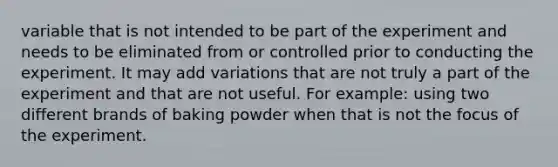 variable that is not intended to be part of the experiment and needs to be eliminated from or controlled prior to conducting the experiment. It may add variations that are not truly a part of the experiment and that are not useful. For example: using two different brands of baking powder when that is not the focus of the experiment.