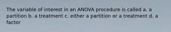 The variable of interest in an ANOVA procedure is called a. a partition b. a treatment c. either a partition or a treatment d. a factor