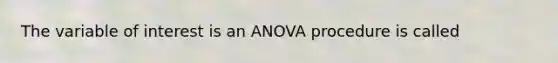 The variable of interest is an ANOVA procedure is called