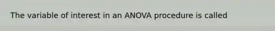 The variable of interest in an ANOVA procedure is called