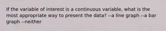 If the variable of interest is a continuous variable, what is the most appropriate way to present the data? --a line graph --a bar graph --neither